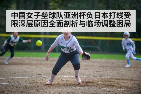 中国女子垒球队亚洲杯负日本打线受限深层原因全面剖析与临场调整困局