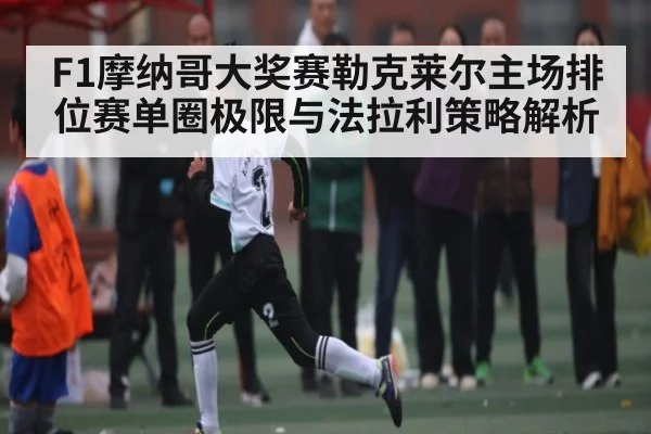 F1摩纳哥大奖赛勒克莱尔主场排位赛单圈极限与法拉利策略解析