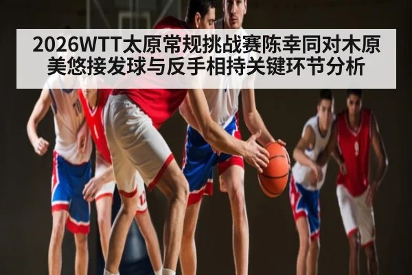 2026WTT太原常规挑战赛陈幸同对木原美悠接发球与反手相持关键环节分析（kaiyun）